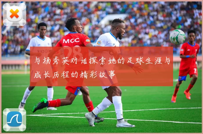 与杨秀英对话探索她的足球生涯与成长历程的精彩故事