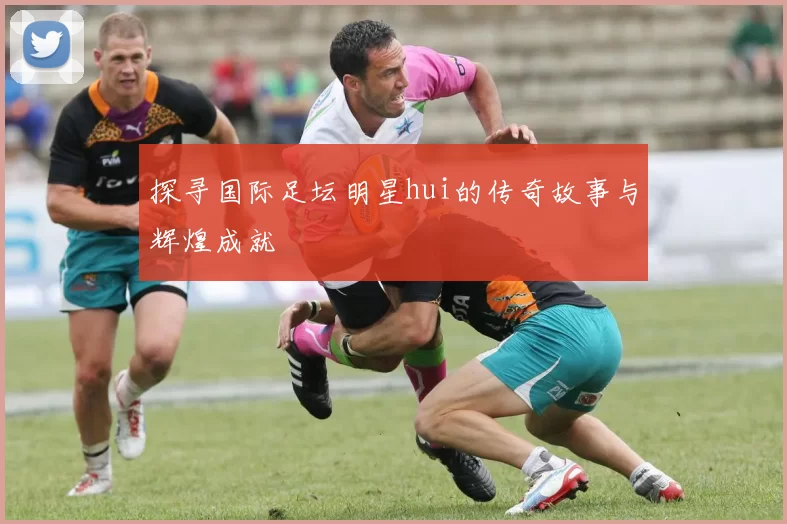 探寻国际足坛明星hui的传奇故事与辉煌成就