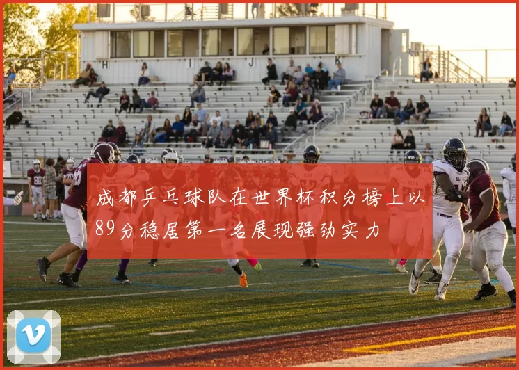 成都乒乓球队在世界杯积分榜上以89分稳居第一名展现强劲实力